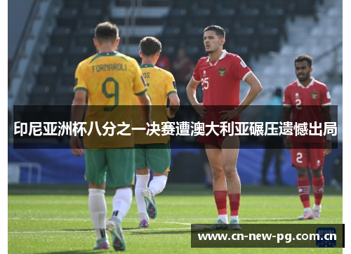 印尼亚洲杯八分之一决赛遭澳大利亚碾压遗憾出局 印尼亚洲杯八分之一决赛遭澳大利亚碾压遗憾出局