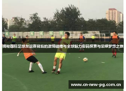 揭秘国际足球友谊赛背后的激情碰撞与全球魅力密码探索与荣耀梦想之旅 揭秘国际足球友谊赛背后的激情碰撞与全球魅力密码探索与荣耀梦想之旅