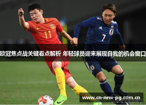 欧冠焦点战关键看点解析 年轻球员迎来展现自我的机会窗口 欧冠焦点战关键看点解析 年轻球员迎来展现自我的机会窗口