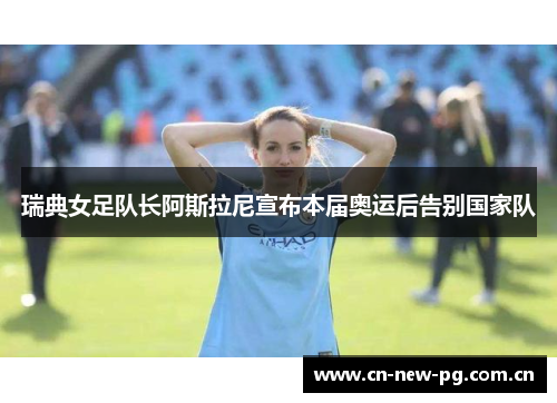 瑞典女足队长阿斯拉尼宣布本届奥运后告别国家队 瑞典女足队长阿斯拉尼宣布本届奥运后告别国家队