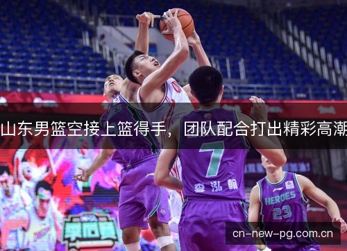 山东男篮空接上篮得手，团队配合打出精彩高潮